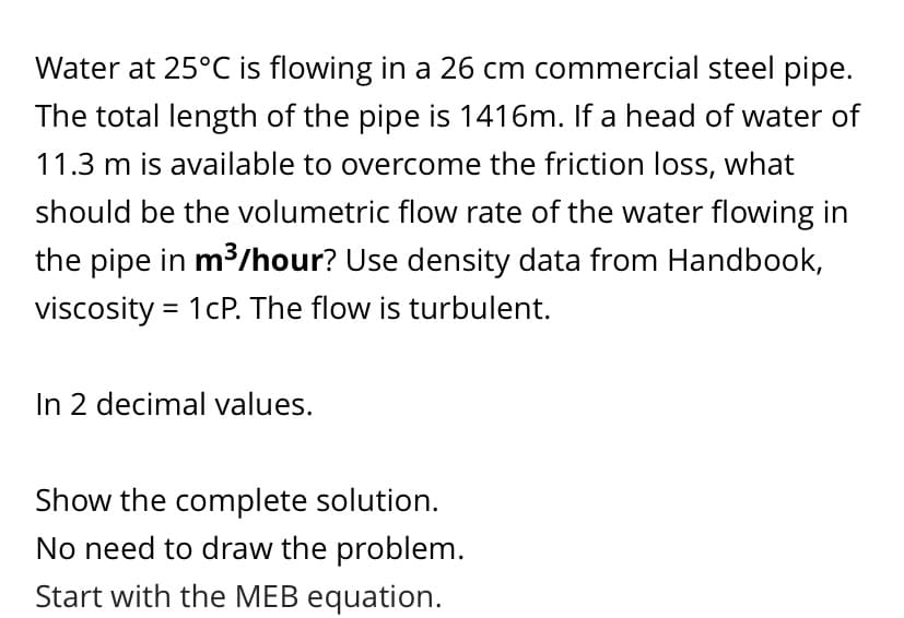 Water at 25°C is flowing in a 26 cm commercial steel pipe.
The total length of the pipe is 1416m. If a head of water of
11.3 m is available to overcome the friction loss, what
should be the volumetric flow rate of the water flowing in
the pipe in m³/hour? Use density data from Handbook,
viscosity = 1cP. The flow is turbulent.
In 2 decimal values.
Show the complete solution.
No need to draw the problem.
Start with the MEB equation.

