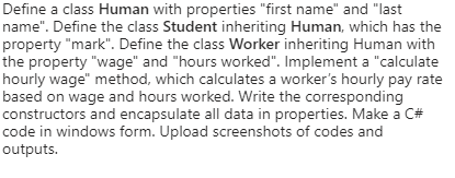 Define a class Human with properties "first name" and "last
name". Define the class Student inheriting Human, which has the
property "mark". Define the class Worker inheriting Human with
the property "wage" and "hours worked". Implement a "calculate
hourly wage" method, which calculates a worker's hourly pay rate
based on wage and hours worked. Write the corresponding
constructors and encapsulate all data in properties. Make a C#
code in windows form. Upload screenshots of codes and
outputs.
