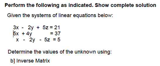 Perform the following as indicated. Show complete solution
Given the systems of linear equations below:
Зх - 2у + 5z %3D21
5x + 4y
2y - 5z = 5
= 37
Determine the values of the unknown using:
b] Inverse Matrix
