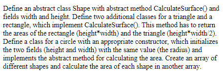 Define an abstract class Shape with abstract method CalculateSurface() and
fields width and height. Define two additional classes for a triangle and a
rectangle, which implement CalculateSurface(). This method has to return
the areas of the rectangle (height*width) and the triangle (height*width/2).
Define a class for a circle with an appropriate constructor, which initializes
the two fields (height and width) with the same value (the radius) and
implements the abstract method for calculating the area. Create an array of
different shapes and calculate the area of each shape in another array.
