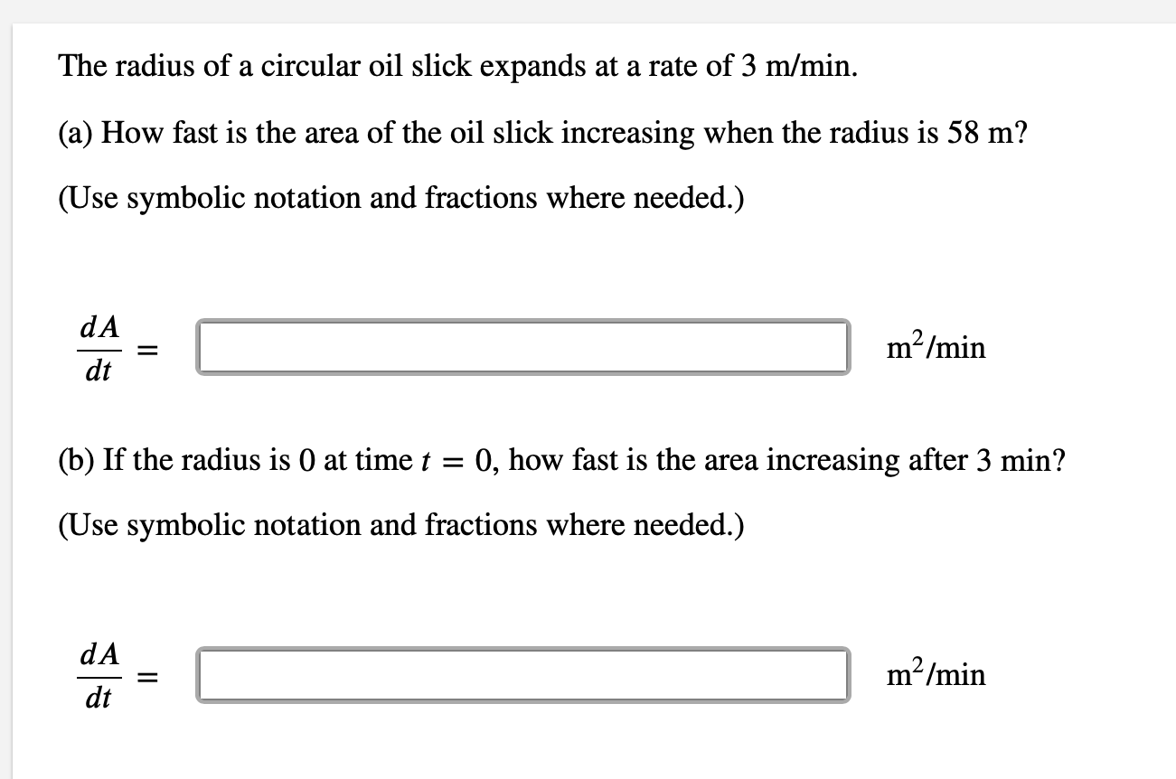 The radius of a circular oil slick expands at a rate of 3 m/min.
(a) How fast is the area of the oil slick increasing when the radius is 58 m?
(Use symbolic notation and fractions where needed.)
dA
m²/min
dt
(b) If the radius is 0 at time t = 0, how fast is the area increasing after 3 min?
(Use symbolic notation and fractions where needed.)
dA
m²/min
dt
