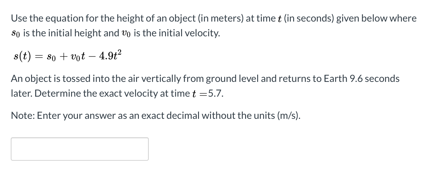 Use the equation for the height of an object (in meters) at time t (in seconds) given below where
so is the initial height and vo is the initial velocity.
8(t) = s0 + vot – 4.9t²
An object is tossed into the air vertically from ground level and returns to Earth 9.6 seconds
later. Determine the exact velocity at time t =5.7.
Note: Enter your answer as an exact decimal without the units (m/s).
