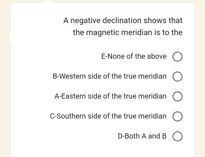A negative declination shows that
the magnetic meridian is to the
E-None of the above O
B-Western side of the true meridian O
A-Eastern side of the true meridian
C-Southern side of the true meridian O
D-Both A and BO