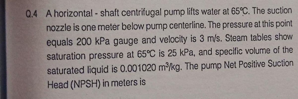 Q.4 A horizontal - shaft centrifugal pump lifts water at 65°C. The suction
nozzle is one meter below pump centerline. The pressure at this point
equals 200 kPa gauge and velocity is 3 m/s. Steam tables show
saturation pressure at 65°C is 25 kPa, and specific volume of the
saturated liquid is 0.001020 m/kg. The pump Net Positive Suction
Head (NPSH) in meters is
