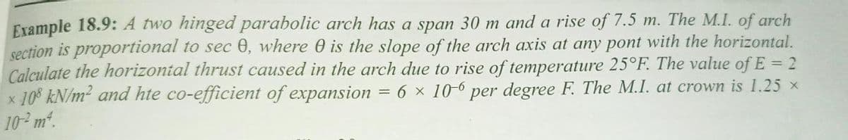 Example 18.9: A two hinged parabolic arch has a span 30 m and a rise of 7.5 m. The M.I. of arch
section is proportional to sec 0, where 0 is the slope of the arch axis at any pont with the horizontal.
Calculate the horizontal thrust caused in the arch due to rise of temperature 25°F. The value of E = 2
x 10$ kN/m2 and hte co-efficient of expansion
10 m.
6 x 10-6
per degree F. The M.I. at crown is 1.25 x
