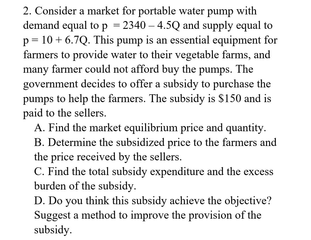 2. Consider a market for portable water pump with
demand equal to p = 2340-4.5Q and supply equal to
p = 10 + 6.7Q. This pump is an essential equipment for
farmers to provide water to their vegetable farms, and
many farmer could not afford buy the pumps. The
government decides to offer a subsidy to purchase the
pumps to help the farmers. The subsidy is $150 and is
paid to the sellers.
A. Find the market equilibrium price and quantity.
B. Determine the subsidized price to the farmers and
the price received by the sellers.
C. Find the total subsidy expenditure and the excess
burden of the subsidy.
D. Do you think this subsidy achieve the objective?
Suggest a method to improve the provision of the
subsidy.