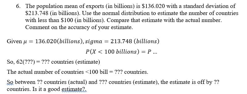 6. The population mean of exports (in billions) is $136.020 with a standard deviation of
$213.748 (in billions). Use the normal distribution to estimate the number of countries
with less than $100 (in billions). Compare that estimate with the actual number.
Comment on the accuracy of your estimate.
Given μ = 136.020(billions), sigma = 213.748 (billions)
P(X 100 billions) = P...
So, 62(???) ??? countries (estimate)
The actual number of countries <100 bill = ??? countries.
So between ?? countries (actual) and ??? countries (estimate), the estimate is off by ??
countries. Is it a good estimate?