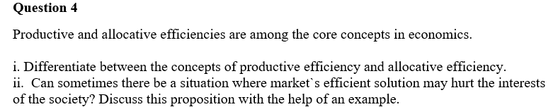 Question 4
Productive and allocative efficiencies are among the core concepts in economics.
i. Differentiate between the concepts of productive efficiency and allocative efficiency.
ii. Can sometimes there be a situation where market's efficient solution may hurt the interests
of the society? Discuss this proposition with the help of an example.
