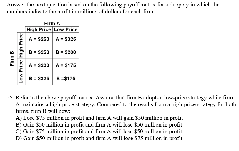 Answer the next question based on the following payoff matrix for a duopoly in which the
numbers indicate the profit in millions of dollars for each firm:
Firm B
Low Price High Price
Firm A
High Price Low Price
A = $250
A = $325
B = $200
B = $250
A = $200 A = $175
B = $325 B =$175
25. Refer to the above payoff matrix. Assume that firm B adopts a low-price strategy while firm
A maintains a high-price strategy. Compared to the results from a high-price strategy for both
firms, firm B will now:
A) Lose $75 million in profit and firm A will gain $50 million in profit
B) Gain $50 million in profit and firm A will lose $50 million in profit
C) Gain $75 million in profit and firm A will lose $50 million in profit
D) Gain $50 million in profit and firm A will lose $75 million in profit