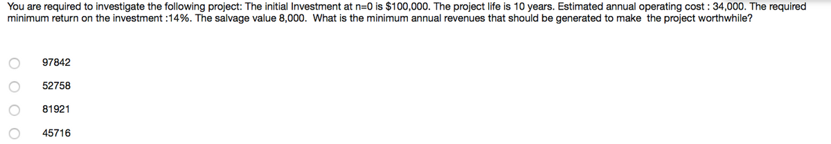You are required to investigate the following project: The initial Investment at n=0 is $100,000. The project life is 10 years. Estimated annual operating cost : 34,000. The required
minimum return on the investment :14%. The salvage value 8,000. What is the minimum annual revenues that should be generated to make the project worthwhile?
97842
52758
81921
45716
O O O O
