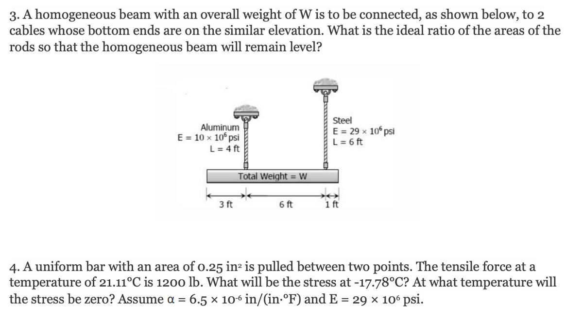 3. A homogeneous beam with an overall weight of W is to be connected, as shown below, to 2
cables whose bottom ends are on the similar elevation. What is the ideal ratio of the areas of the
rods so that the homogeneous beam will remain level?
Aluminum
E = 10 x 10° psi
L = 4 ft
Steel
E = 29 x 10 psi
L= 6 ft
Total Weight = W
3 ft
6 ft
1ft
4. A uniform bar with an area of o.25 in is pulled between two points. The tensile force at a
temperature of 21.11°C is 1200 lb. What will be the stress at -17.78°C? At what temperature will
the stress be zero? Assume a = 6.5 × 10-6 in/(in-°F) and E = 29 × 10° psi.
