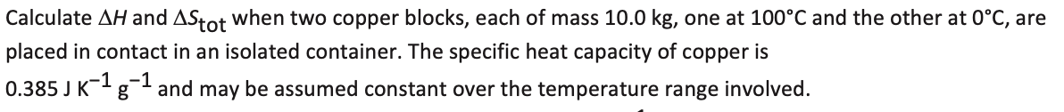 Calculate AH and AStot when two copper blocks, each of mass 10.0 kg, one at 100°C and the other at 0°C, are
placed in contact in an isolated container. The specific heat capacity of copper is
0.385 J K+ g
-1
-1
and may be assumed constant over the temperature range involved.
