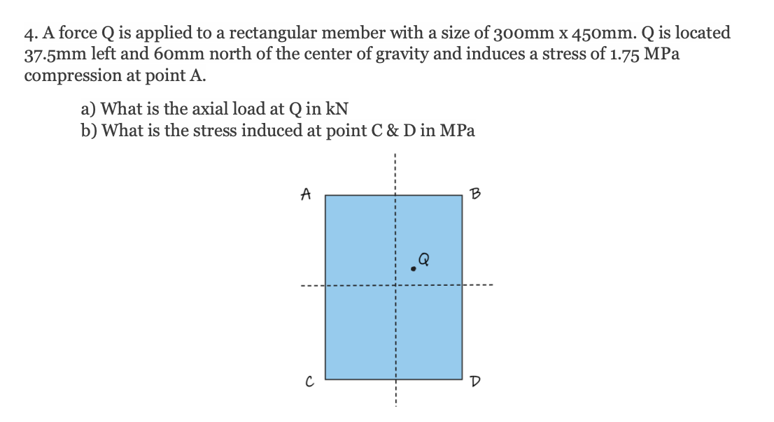 4. A force Q is applied to a rectangular member with a size of 300mm x 450mm. Q is located
37.5mm left and 60mm north of the center of gravity and induces a stress of 1.75 MPa
compression at point A.
a) What is the axial load at Q in kN
b) What is the stress induced at point C & D in MPa
A
B
D
