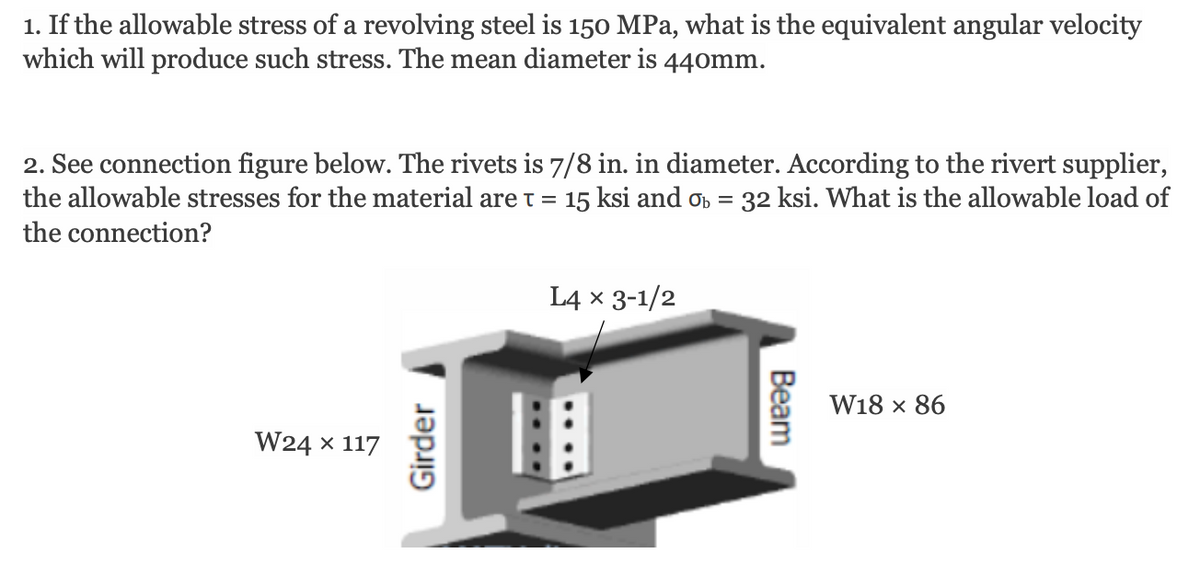 1. If the allowable stress of a revolving steel is 150 MPa, what is the equivalent angular velocity
which will produce such stress. The mean diameter is 440mm.
2. See connection figure below. The rivets is 7/8 in. in diameter. According to the rivert supplier,
the allowable stresses for the material are t = 15 ksi and Ob = 32 ksi. What is the allowable load of
the connection?
L4 x 3-1/2
W18 x 86
W24 x 117
Girder
Beam

