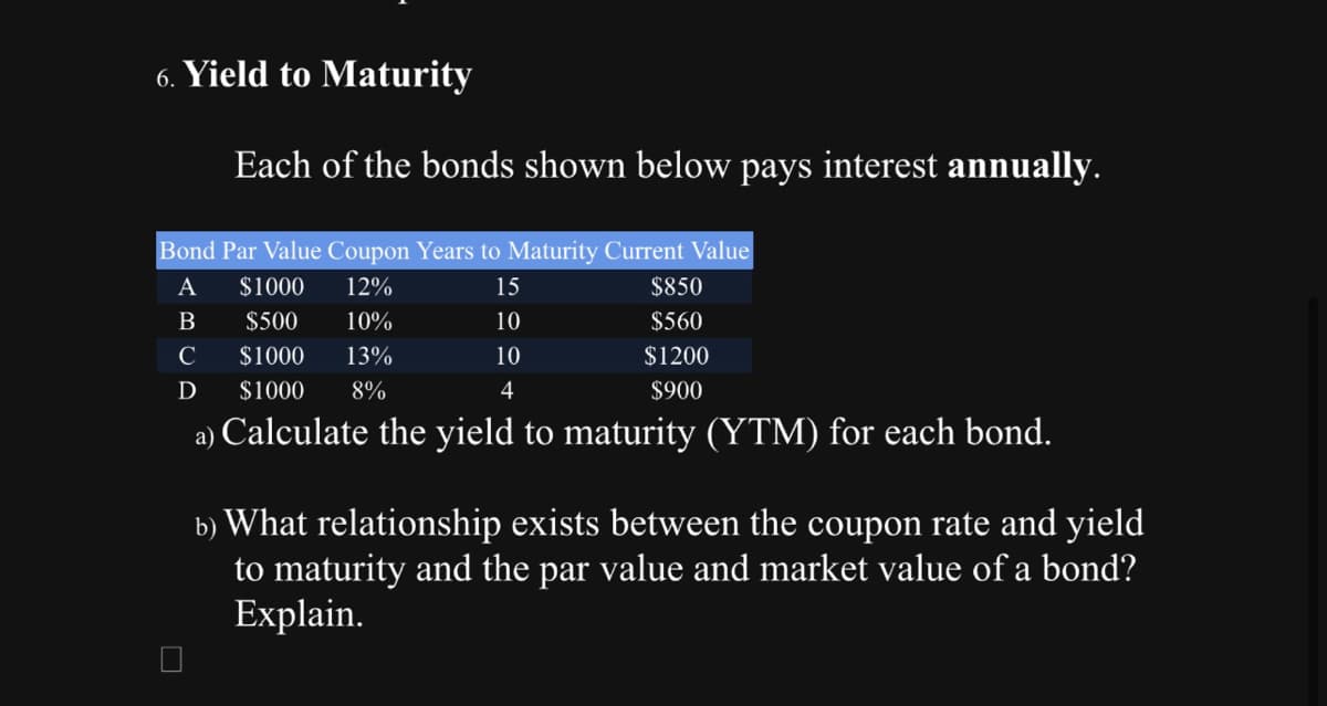 6. Yield to Maturity
Each of the bonds shown below pays interest annually.
Bond Par Value Coupon Years to Maturity Current Value
A
12%
15
B
10%
10
C
$1000
13%
10
D
$1000 8%
4
a) Calculate the yield to maturity (YTM) for each bond.
$1000
$500
$850
$560
$1200
$900
b) What relationship exists between the coupon rate and yield
to maturity and the par value and market value of a bond?
Explain.