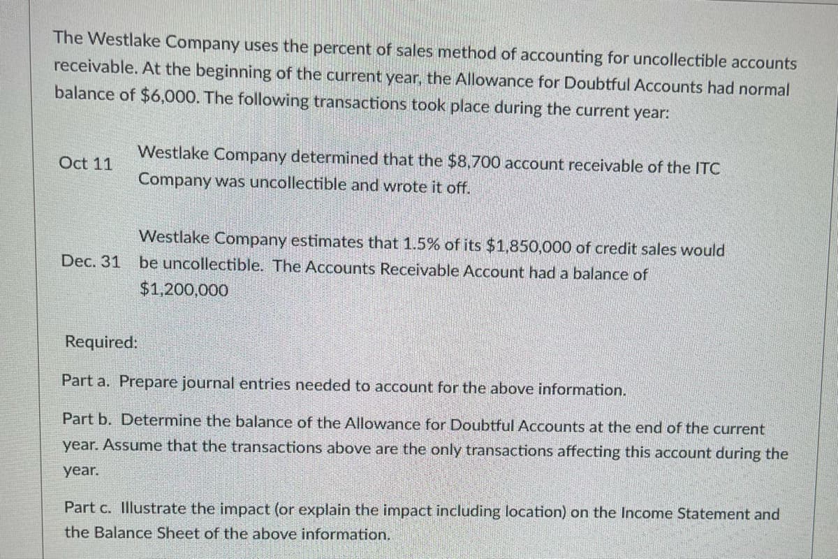 The Westlake Company uses the percent of sales method of accounting for uncollectible accounts
receivable. At the beginning of the current year, the Allowance for Doubtful Accounts had normal
balance of $6,000. The following transactions took place during the current year:
Oct 11
Westlake Company determined that the $8,700 account receivable of the ITC
Company was uncollectible and wrote it off.
Westlake Company estimates that 1.5% of its $1,850,000 of credit sales would
Dec. 31 be uncollectible. The Accounts Receivable Account had a balance of
$1,200,000
Required:
Part a. Prepare journal entries needed to account for the above information.
Part b. Determine the balance of the Allowance for Doubtful Accounts at the end of the current
year. Assume that the transactions above are the only transactions affecting this account during the
year.
Part c. Illustrate the impact (or explain the impact including location) on the Income Statement and
the Balance Sheet of the above information.