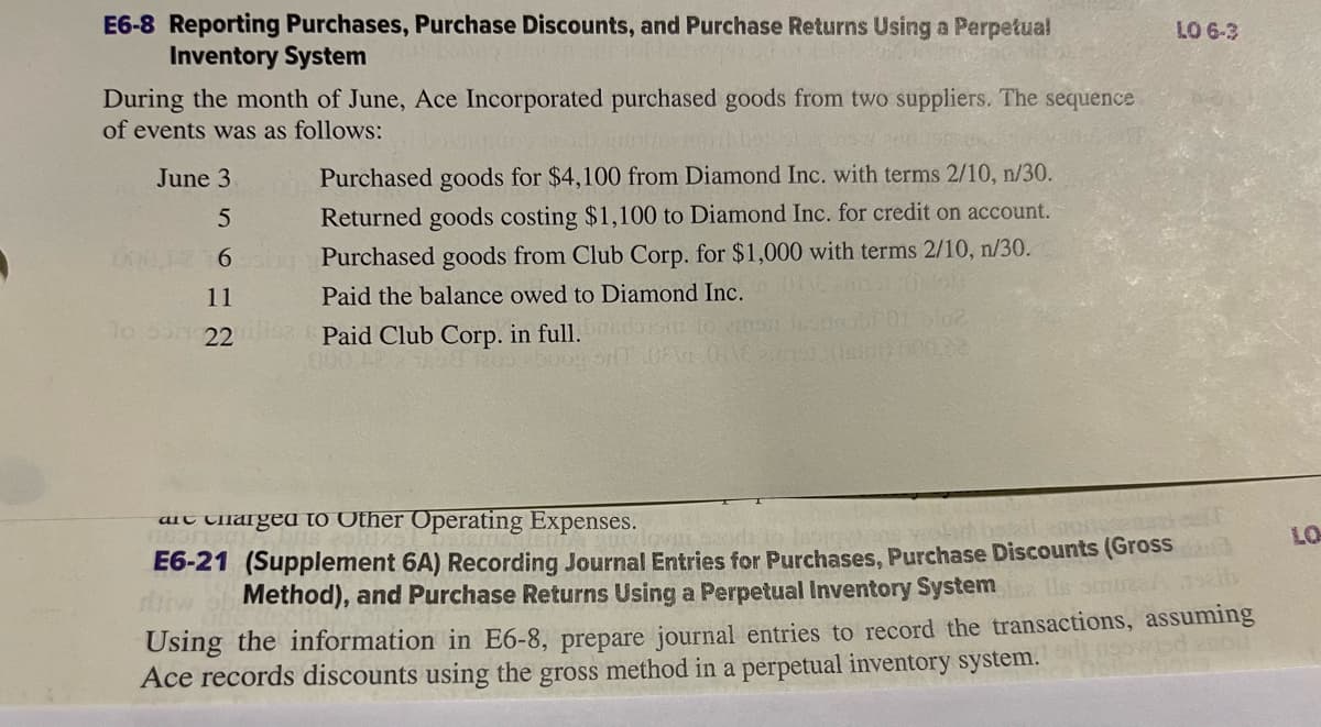 E6-8 Reporting Purchases, Purchase Discounts, and Purchase Returns Using a Perpetual
Inventory System
During the month of June, Ace Incorporated purchased goods from two suppliers. The sequence
of events was as follows:
June 3
5
6
11
lo son 22
Purchased goods for $4,100 from Diamond Inc. with terms 2/10, n/30.
Returned goods costing $1,100 to Diamond Inc. for credit on account.
Purchased goods from Club Corp. for $1,000 with terms 2/10, n/30.
Paid the balance owed to Diamond Inc.
Paid Club Corp. in full.
200 boog bil
TOINE
LO 6-3
are charged to Other Operating Expenses.
sh basil gors
rirw
smuraa seib
E6-21 (Supplement 6A) Recording Journal Entries for Purchases, Purchase Discounts (Gross
Method), and Purchase Returns Using a Perpetual Inventory System sa
Using the information in E6-8, prepare journal entries to record the transactions, assuming
Ace records discounts using the gross method in a perpetual inventory system.
LO