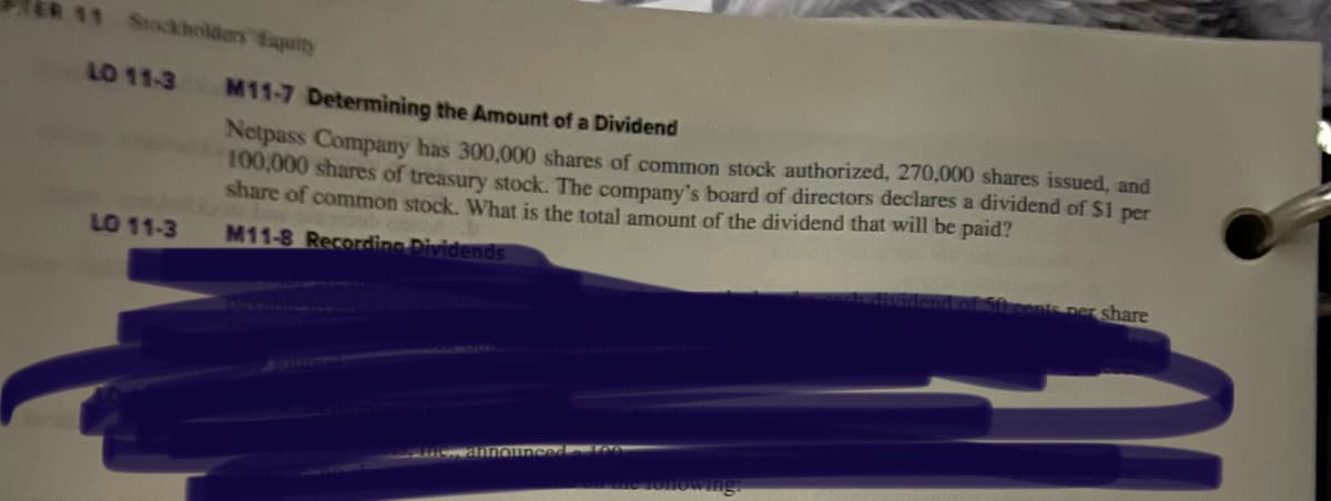 11 Stockholders Equity
LO 11-3
LO 11-3
M11-7 Determining the Amount of a Dividend
Netpass Company has 300,000 shares of common stock authorized, 270,000 shares issued, and
100,000 shares of treasury stock. The company's board of directors declares a dividend of $1 per
share of common stock. What is the total amount of the dividend that will be paid?
M11-8 Recording Dividends
nounced 100
in the following:
i cents per share