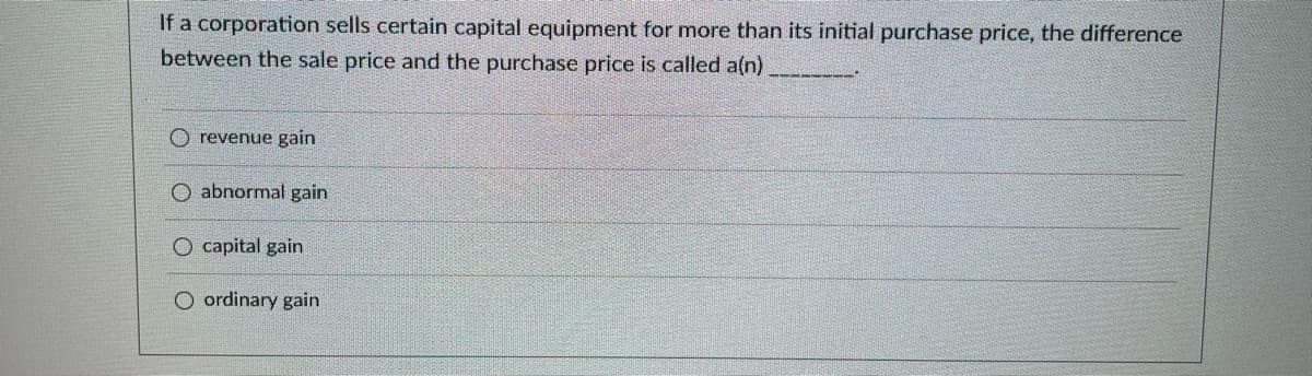 If a corporation sells certain capital equipment for more than its initial purchase price, the difference
between the sale price and the purchase price is called a(n).
O revenue gain
O abnormal gain
O capital gain
O ordinary gain