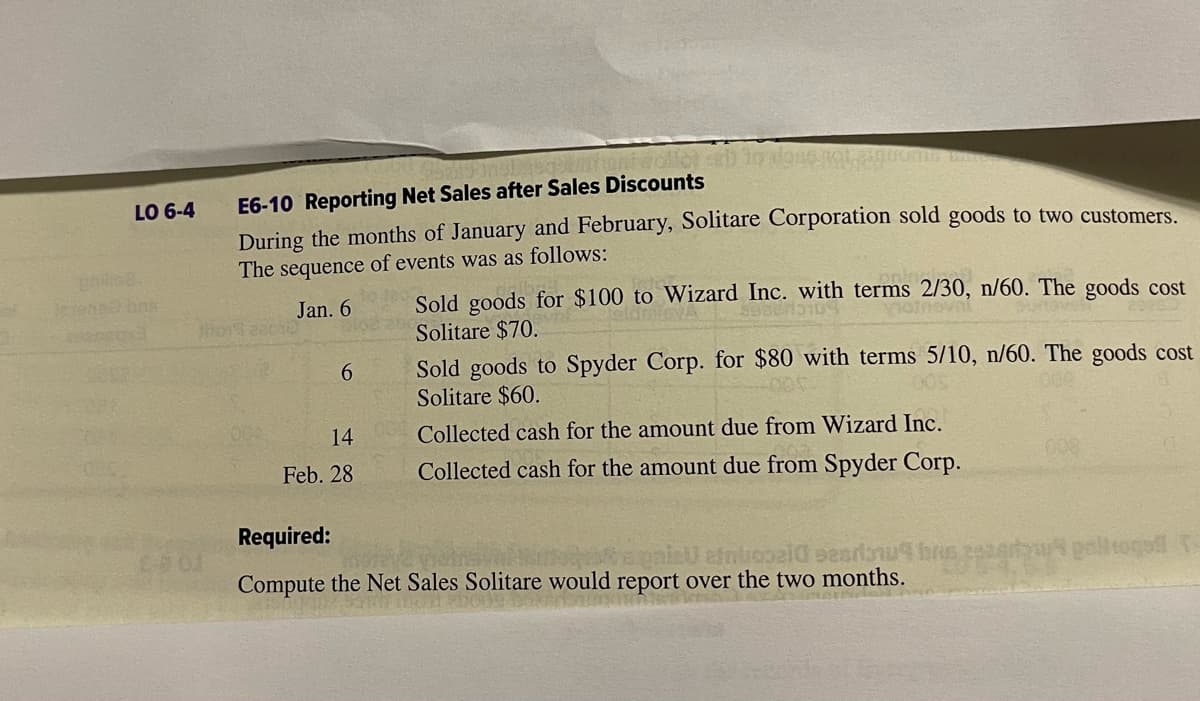 LO 6-4
Jesensel bre
3
E6-10 Reporting Net Sales after Sales Discounts
During the months of January and February, Solitare Corporation sold goods to two customers.
The sequence of events was as follows:
Jan. 6
Hors
6
14
Feb. 28
Sold goods for $100 to Wizard Inc. with terms 2/30, n/60. The goods cost
Solitare $70.
motnovni
Sold goods to Spyder Corp. for $80 with terms 5/10, n/60. The goods cost
Solitare $60.
Collected cash for the amount due from Wizard Inc.
Collected cash for the amount due from Spyder Corp.
Required:
entropeld eesdaw bas
Compute the Net Sales Solitare would report over the two months.
togs t