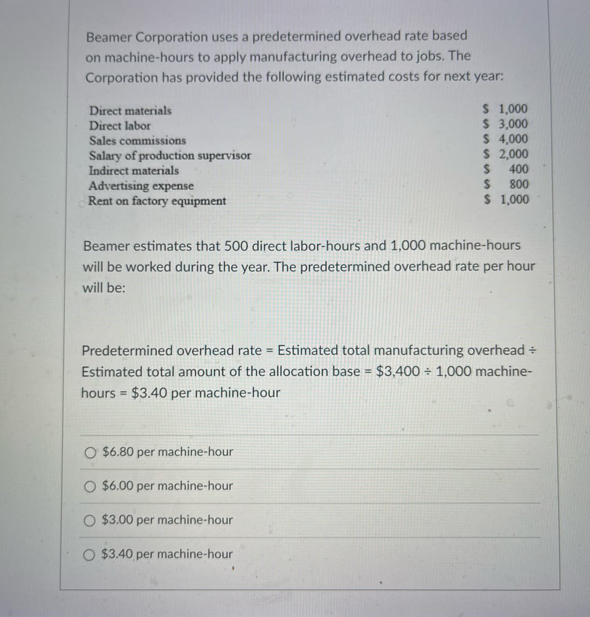 Beamer Corporation uses a predetermined overhead rate based
on machine-hours to apply manufacturing overhead to jobs. The
Corporation has provided the following estimated costs for next year:
Direct materials
Direct labor
Sales commissions
Salary of production supervisor
Indirect materials
Advertising expense
Rent on factory equipment
$ 1,000
$ 3,000
$ 4,000
$ 2,000
S
400
$
800
$ 1,000
Beamer estimates that 500 direct labor-hours and 1,000 machine-hours
will be worked during the year. The predetermined overhead rate per hour
will be:
Predetermined overhead rate = Estimated total manufacturing overhead =
Estimated total amount of the allocation base = $3,400 1,000 machine-
hours = $3.40 per machine-hour
$6.80 per machine-hour
$6.00 per machine-hour
$3.00 per machine-hour
O $3.40 per machine-hour
