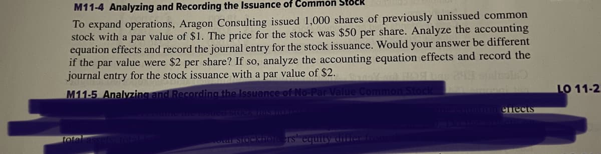 M11-4 Analyzing and Recording the Issuance of Common Stock
To expand operations, Aragon Consulting issued 1,000 shares of previously unissued common
stock with a par value of $1. The price for the stock was $50 per share. Analyze the accounting
equation effects and record the journal entry for the stock issuance. Would your answer be different
if the par value were $2 per share? If so, analyze the accounting equation effects and record the
journal entry for the stock issuance with a par value of $2.
bar 24 sicles)
M11-5 Analyzing and Recording the Issuance of No-Par Value Common Stock
mosch to
the issued stock has HO DIE
ling equation effects
total assets, total list
total stockholders equity differ from the
LO 11-2