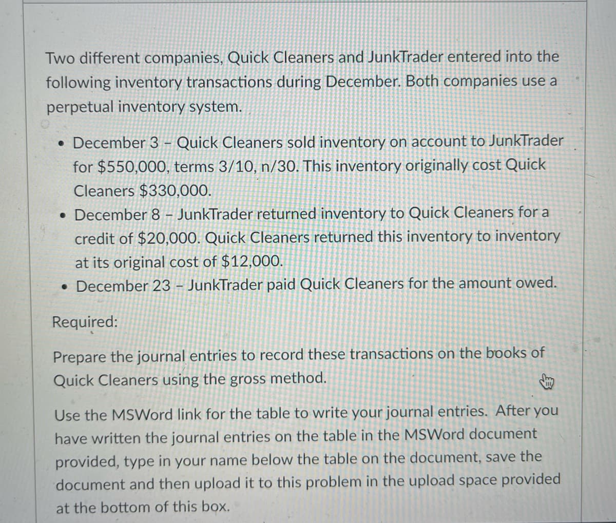 Two different companies, Quick Cleaners and JunkTrader entered into the
following inventory transactions during December. Both companies use a
perpetual inventory system.
• December 3 - Quick Cleaners sold inventory on account to JunkTrader
for $550,000, terms 3/10, n/30. This inventory originally cost Quick
Cleaners $330,000.
. December 8 - JunkTrader returned inventory to Quick Cleaners for a
credit of $20,000. Quick Cleaners returned this inventory to inventory
at its original cost of $12,000.
December 23 - JunkTrader paid Quick Cleaners for the amount owed.
Required:
Prepare the journal entries to record these transactions on the books of
Quick Cleaners using the gross method.
Use the MSWord link for the table to write your journal entries. After you
have written the journal entries on the table in the MSWord document
provided, type in your name below the table on the document, save the
document and then upload it to this problem in the upload space provided
at the bottom of this box.