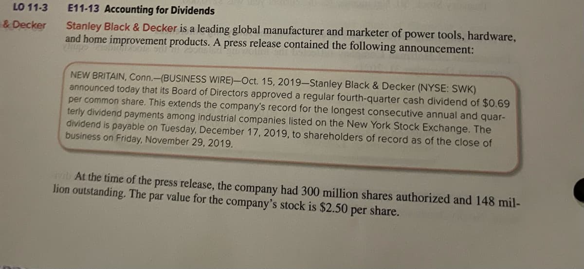 LO 11-3
& Decker
E11-13 Accounting for Dividends
Stanley Black & Decker is a leading global manufacturer and marketer of power tools, hardware,
and home improvement products. A press release contained the following announcement:
NEW BRITAIN, Conn.-(BUSINESS WIRE)-Oct. 15, 2019-Stanley Black & Decker (NYSE: SWK)
announced today that its Board of Directors approved a regular fourth-quarter cash dividend of $0.69
per common share. This extends the company's record for the longest consecutive annual and quar-
terly dividend payments among industrial companies listed on the New York Stock Exchange. The
dividend is payable on Tuesday, December 17, 2019, to shareholders of record as of the close of
business on Friday, November 29, 2019.
ab At the time of the press release, the company had 300 million shares authorized and 148 mil-
lion outstanding. The par value for the company's stock is $2.50 per share.