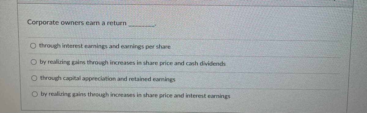 Corporate owners earn a return
O through interest earnings and earnings per share
O by realizing gains through increases in share price and cash dividends
through capital appreciation and retained earnings
O by realizing gains through increases in share price and interest earnings