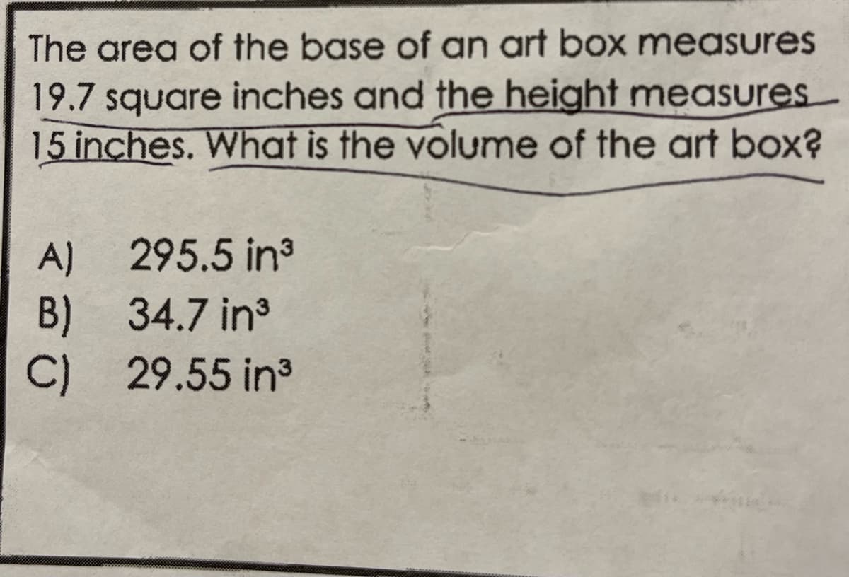 The area of the base of an art box measures
19.7 square inches and the height measures
15 inches. What is the volume of the art box?
ZBO
A) 295.5 in³
B) 34.7 in³
C) 29.55 in³