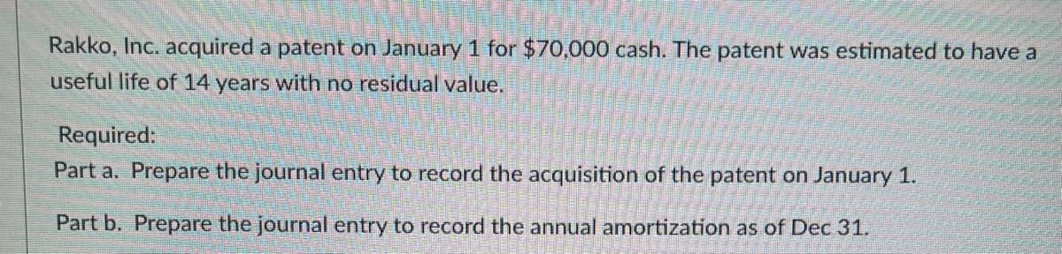 Rakko, Inc. acquired a patent on January 1 for $70,000 cash. The patent was estimated to have a
useful life of 14 years with no residual value.
Required:
Part a. Prepare the journal entry to record the acquisition of the patent on January 1.
Part b. Prepare the journal entry to record the annual amortization as of Dec 31.