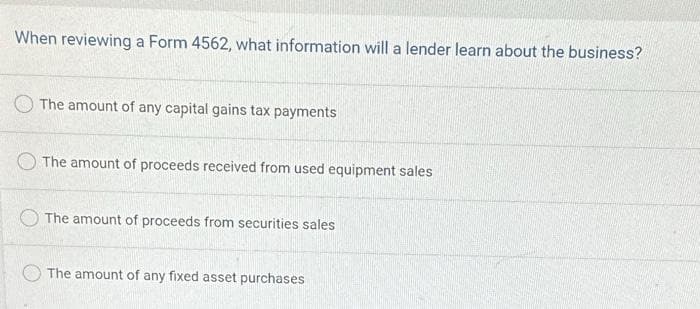 When reviewing a Form 4562, what information will a lender learn about the business?
The amount of any capital gains tax payments
The amount of proceeds received from used equipment sales
The amount of proceeds from securities sales
The amount of any fixed asset purchases