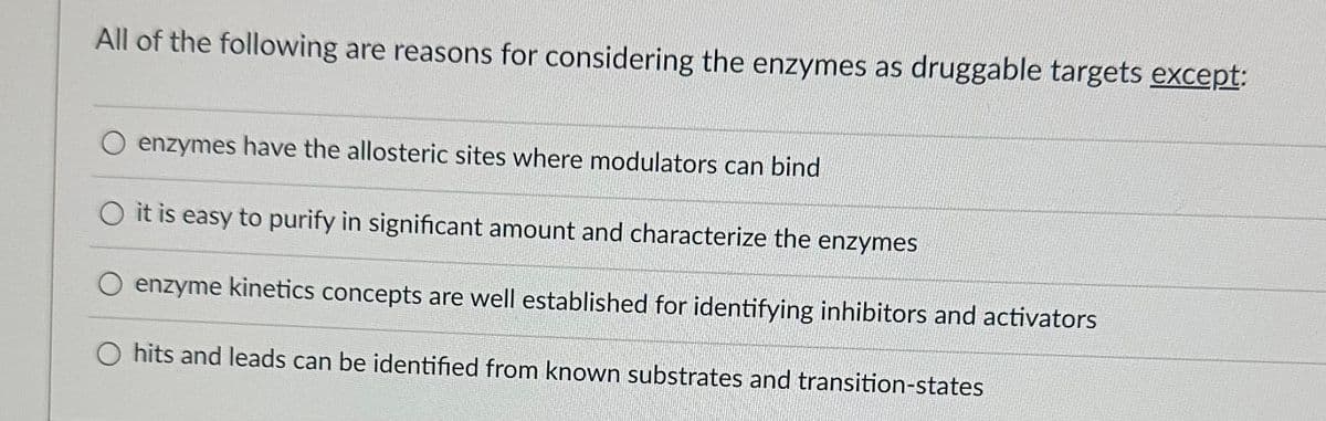 All of the following are reasons for considering the enzymes as druggable targets except:
O enzymes have the allosteric sites where modulators can bind
O it is easy to purify in significant amount and characterize the enzymes
O enzyme kinetics concepts are well established for identifying inhibitors and activators
O hits and leads can be identified from known substrates and transition-states