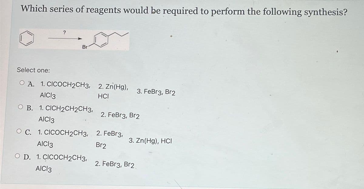 Which series of reagents would be required to perform the following synthesis?
?
Br
Select one:
O A. 1. CICOCH2CH3,
AICI3
OB. 1. CICH2CH2CH3,
AICI3
O C. 1. CICOCH2CH3,
AICI 3
O D. 1. CICOCH2CH3,
AICI3
2. Zn(Hg),
HCI
3. FeBr3, Br2
2. FeBr3, Br2
2. FeBr3,
Br2
3. Zn(Hg), HCI
2. FeBr3, Br2