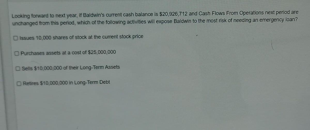 Looking forward to next year, if Baldwin's current cash balance is $20,926,712 and Cash Flows From Operations next period are
unchanged from this period, which of the following activities will expose Baldwin to the most risk of needing an emergency loan?
Issues 10,000 shares of stock at the current stock price
Purchases assets at a cost of $25,000,000
Sells $10,000,000 of their Long-Term Assets
Retires $10,000,000 in Long-Term Debt