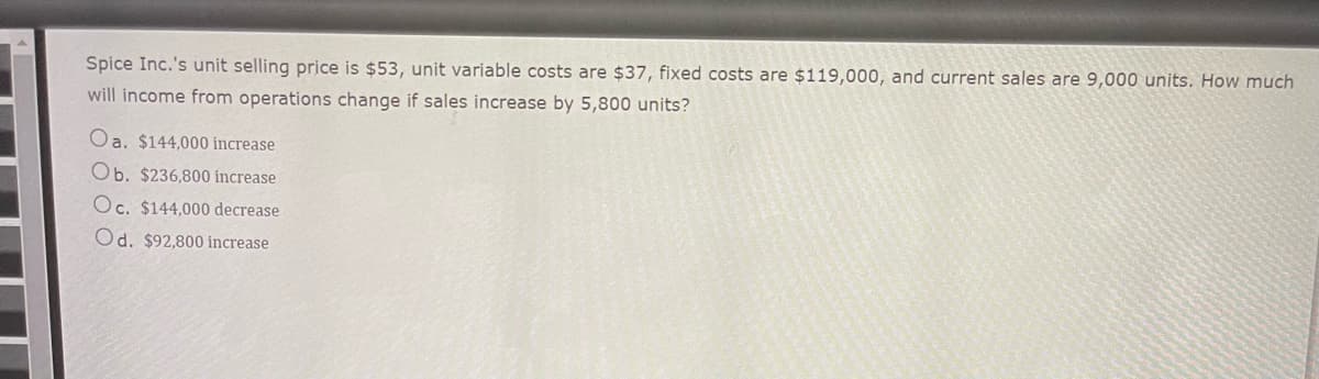 Spice Inc.'s unit selling price is $53, unit variable costs are $37, fixed costs are $119,000, and current sales are 9,000 units. How much
will income from operations change if sales increase by 5,800 units?
Oa. $144,000 increase
Ob. $236,800 increase
Oc. $144,000 decrease
Od. $92,800 increase