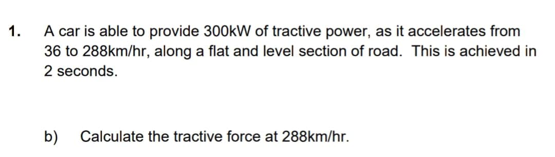 1.
A car is able to provide 300kW of tractive power, as it accelerates from
36 to 288km/hr, along a flat and level section of road. This is achieved in
2 seconds.
b)
Calculate the tractive force at 288km/hr.