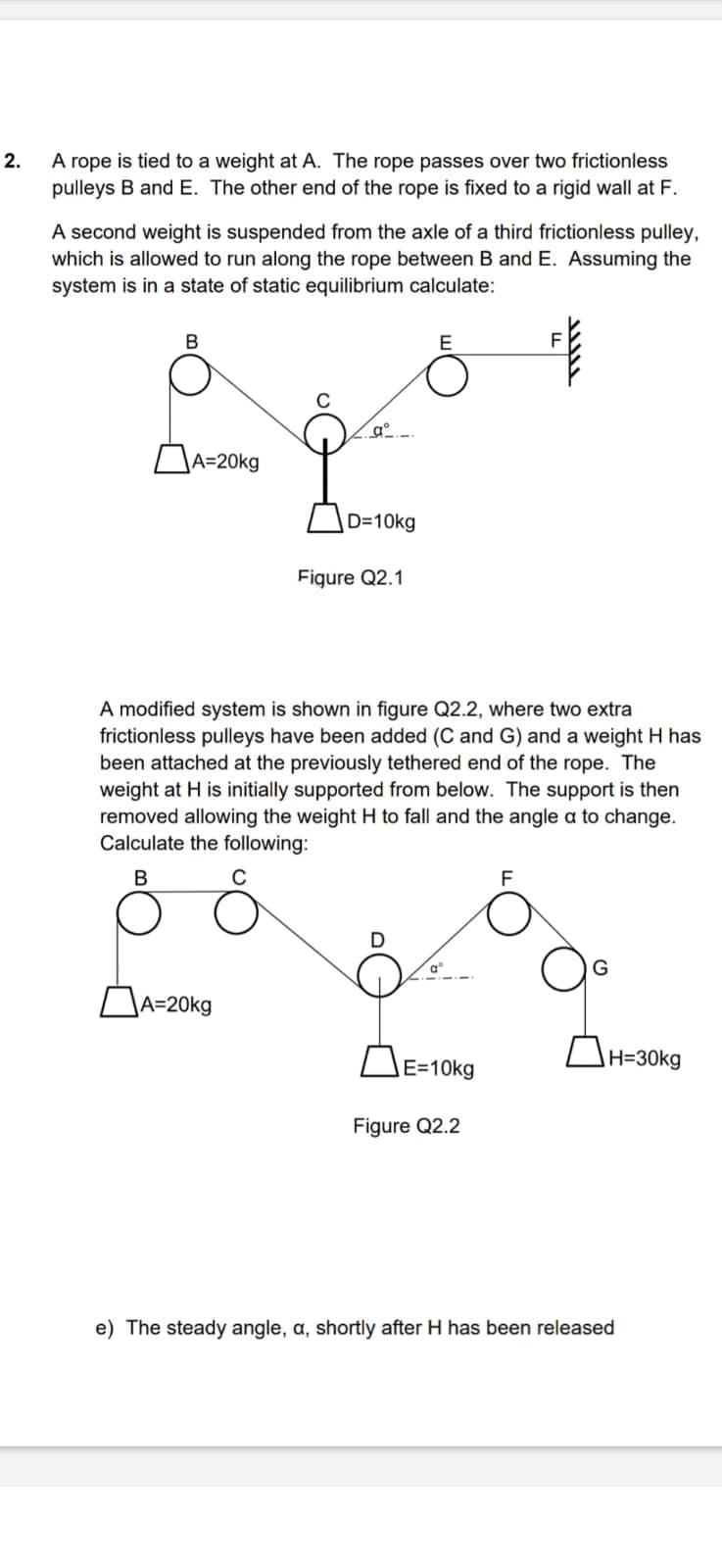 2.
A rope is tied to a weight at A. The rope passes over two frictionless
pulleys B and E. The other end of the rope is fixed to a rigid wall at F.
A second weight is suspended from the axle of a third frictionless pulley,
which is allowed to run along the rope between B and E. Assuming the
system is in a state of static equilibrium calculate:
B
A=20kg
gº
A=20kg
D=10kg
Figure Q2.1
E
A modified system is shown in figure Q2.2, where two extra
frictionless pulleys have been added (C and G) and a weight H has
been attached at the previously tethered end of the rope. The
weight at H is initially supported from below. The support is then
removed allowing the weight H to fall and the angle a to change.
Calculate the following:
B
C
E=10kg
Figure Q2.2
F
F
!!!!!
H=30kg
e) The steady angle, a, shortly after H has been released