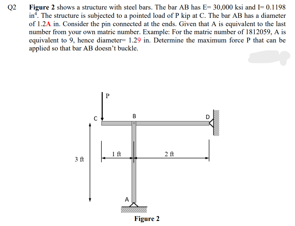 Figure 2 shows a structure with steel bars. The bar AB has E= 30,000 ksi and I= 0.1198
in“. The structure is subjected to a pointed load of P kip at C. The bar AB has a diameter
of 1.2A in. Consider the pin connected at the ends. Given that A is equivalent to the last
number from your own matric number. Example: For the matric number of 1812059, A is
equivalent to 9, hence diameter= 1.29 in. Determine the maximum force P that can be
applied so that bar AB doesn’t buckle.
Q2
P
В
D
1 ft
2 ft
3 ft
A
Figure 2
