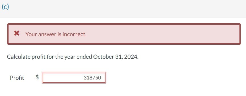 (c)
Your answer is incorrect.
Calculate profit for the year ended October 31, 2024.
Profit $
318750