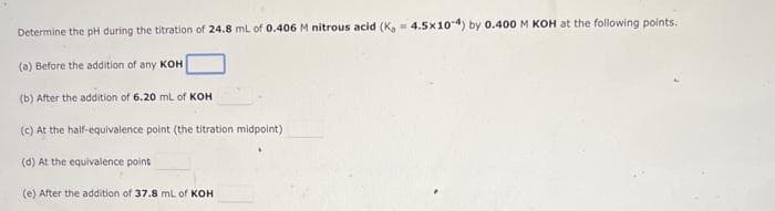 Determine the pH during the titration of 24.8 mL of 0.406 M nitrous acid (K, 4.5x10-4) by 0.400 M KOH at the following points.
(a) Before the addition of any KOH
(b) After the addition of 6.20 mL of KOH
(c) At the half-equivalence point (the titration midpoint)
(d) At the equivalence point
(e) After the addition of 37.8 mL of KOH