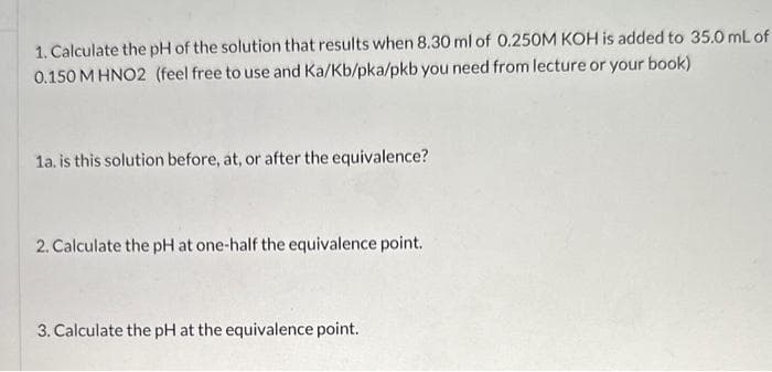 1. Calculate the pH of the solution that results when 8.30 ml of 0.250M KOH is added to 35.0 mL of
0.150 M HNO2 (feel free to use and Ka/Kb/pka/pkb you need from lecture or your book)
1a. is this solution before, at, or after the equivalence?
2. Calculate the pH at one-half the equivalence point.
3. Calculate the pH at the equivalence point.