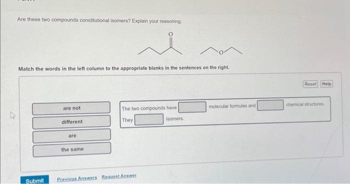 V
Are these two compounds constitutional isomers? Explain your reasoning.
ie
Match the words in the left column to the appropriate blanks in the sentences on the right..
are not
different
are
the same
The two compounds have
They
Submit Previous Answers Request Answer
isomers.
molecular formulas and
Reset Help
chemical structures