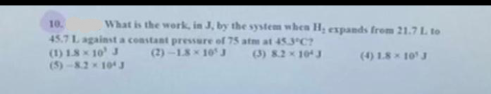 What is the work, in J, by the system when H₂ expands from 21.7 L. to
(4) 1.8 × 10¹ J
10.
45.7 L against a constant pressure of 75 atm at 45.3°C?
(1) 1.8 × 10¹ J
(2)-1.8× 10¹ J
(3) 8.2 × 104 J
(5)-8.2 × 104 J