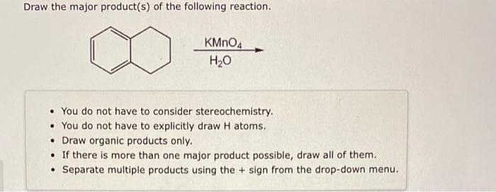 Draw the major product(s) of the following reaction.
KMnO4
H₂O
. You do not have to consider stereochemistry.
. You do not have to explicitly draw H atoms.
• Draw organic products only.
• If there is more than one major product possible, draw all of them.
• Separate multiple products using the + sign from the drop-down menu.