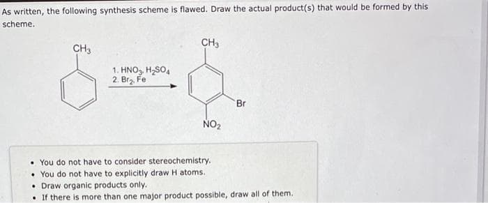 As written, the following synthesis scheme is flawed. Draw the actual product(s) that would be formed by this
scheme.
CH3
CH3
SS.
1. HNO3, H₂SO4
2. Br₂. Fe
NO₂
You do not have to consider stereochemistry.
You do not have to explicitly draw H atoms.
Br
• Draw organic products only.
If there is more than one major product possible, draw all of them.