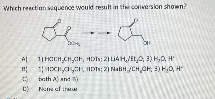 Which reaction sequence would result in the conversion shown?
&
OH
A)
B)
C)
D)
OCH3
1) HOCH₂CH₂OH,
HOTS; 2) LIAIH/Et₂O; 3) H₂O, H*
1) HOCH₂CH₂OH, HOTS; 2) NaBH/CH₂OH; 3) H₂O, H*
both A) and B)
None of these