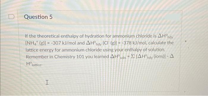 Question 5
If the theoretical enthalpy of hydration for ammonium chloride is AHºhdy
[NH4 (g)] = -307 kJ/mol and AHºhdy [CI (g)] = -378 kJ/mol, calculate the
lattice energy for ammonium chloride using your enthalpy of solution.
Remember in Chemistry 101 you learned AH soln [AH°hdy (ions)] - A
Ho lattice
H