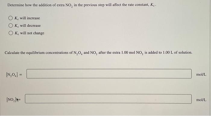 Determine how the addition of extra NO₂ in the previous step will affect the rate constant, Ke
OK, will increase
K, will decrease
OK, will not change
Calculate the equilibrium concentrations of N₂O, and NO₂ after the extra 1.00 mol NO₂ is added to 1.00 L of solution.
[N₂O₁] =
[NO₂] =
mol/L
mol/L