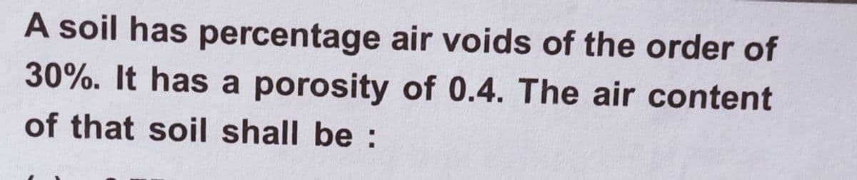 A soil has percentage air voids of the order of
30%. It has a porosity of 0.4. The air content
of that soil shall be :
